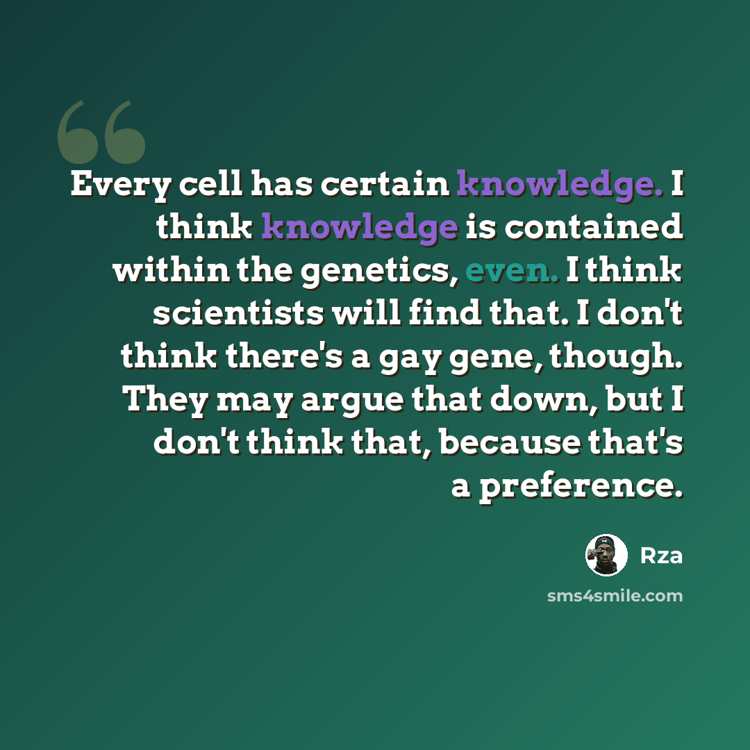 “Every cell has certain knowledge. I think knowledge is contained within the genetics, even. I think scientists will find that. I don't think there's a gay gene, though. They may argue that down, but I don't think that, because that's a preference.” quote by RZA