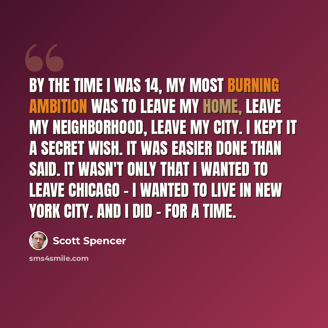 “By the time I was 14, my most burning ambition was to leave my home, leave my neighborhood, leave my city. I kept it a secret wish. It was easier done than said. It wasn't only that I wanted to leave Chicago - I wanted to live in New York City. And I did - for a time.” quote by Scott Spencer