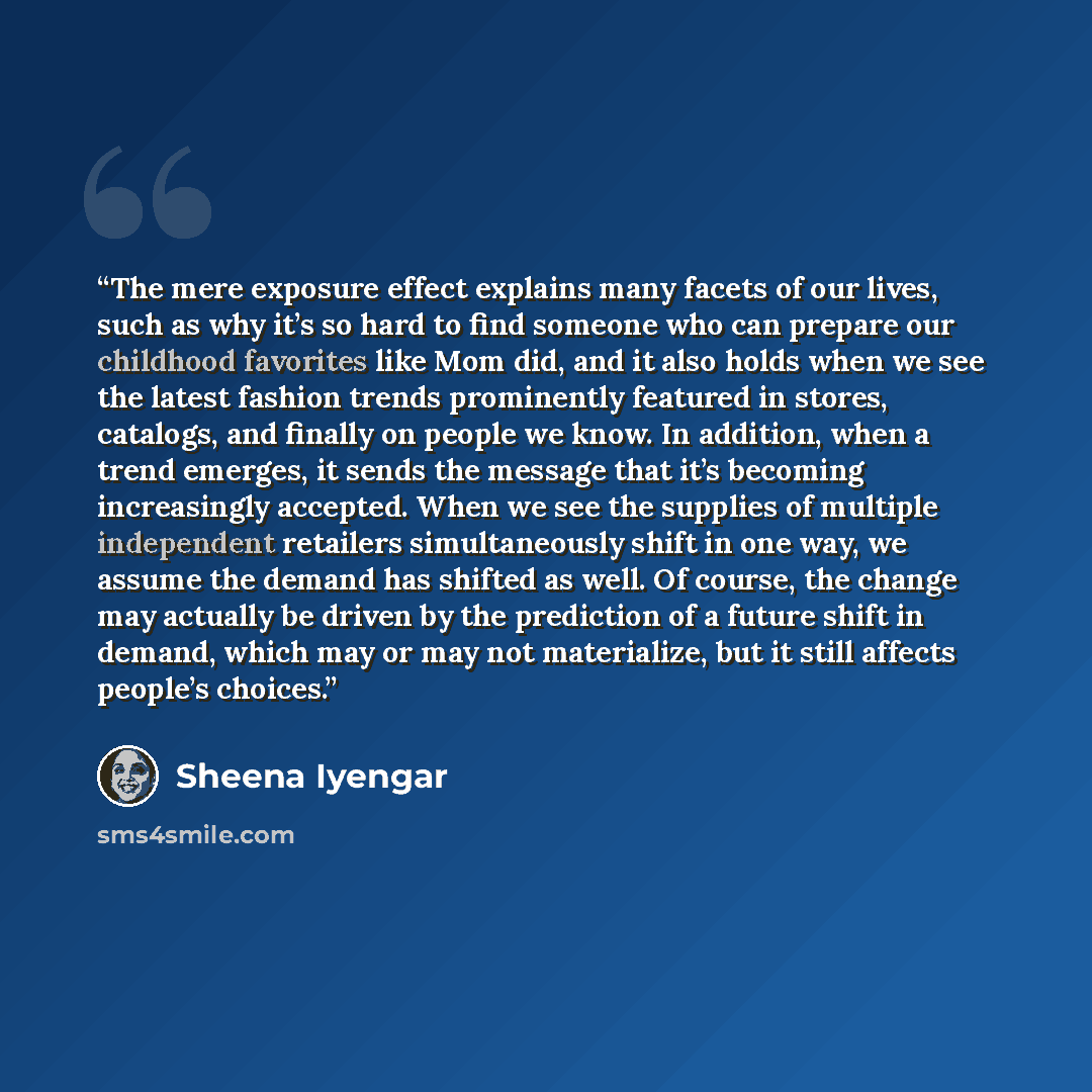 “The mere exposure effect explains many facets of our lives, such as why it’s so hard to find someone who can prepare our childhood favorites like Mom did, and it also holds when we see the latest fashion trends prominently featured in stores, catalogs, and finally on people we know. In addition…” quote by Sheena Iyengar