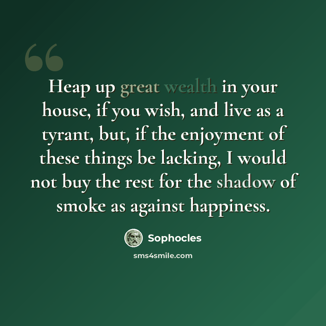“Heap up great wealth in your house, if you wish, and live as a tyrant, but, if the enjoyment of these things be lacking, I would not buy the rest for the shadow of smoke as against happiness.” quote by Sophocles