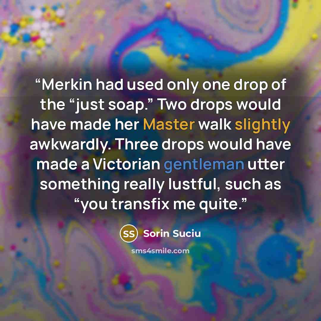 “Merkin had used only one drop of the “just soap.” Two drops would have made her Master walk slightly awkwardly. Three drops would have made a Victorian gentleman utter something really lustful, such as “you transfix me quite.” quote by Sorin Suciu