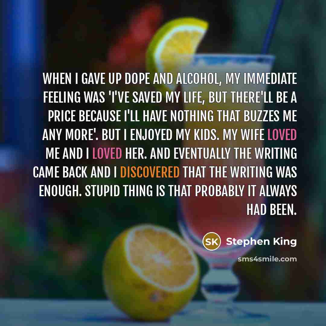 “When I gave up dope and alcohol, my immediate feeling was 'I've saved my life, but there'll be a price because I'll have nothing that buzzes me any more'. But I enjoyed my kids. My wife loved me and I loved her. And eventually the writing came back and I discovered that the writing was enough…” quote by Stephen King