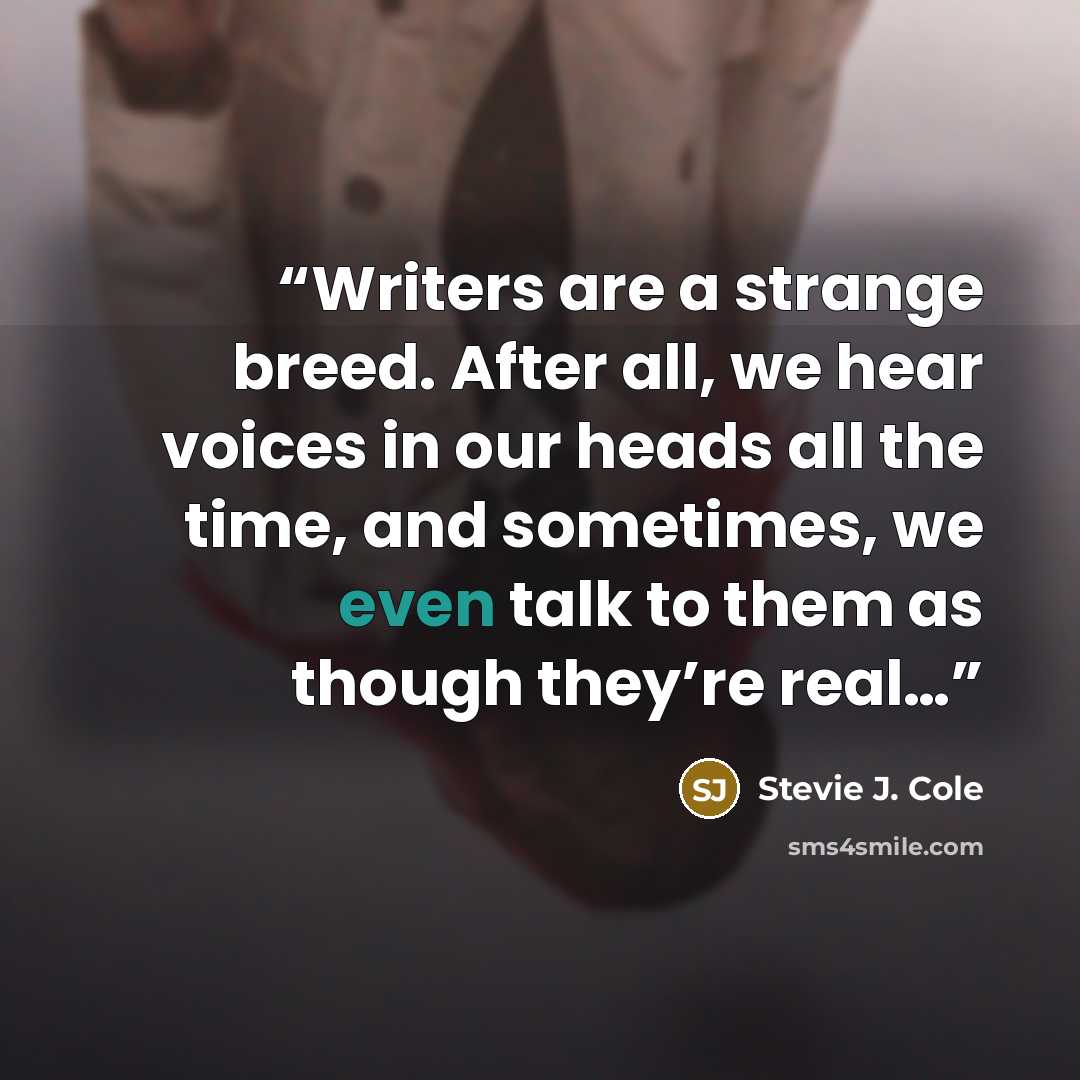 “Writers are a strange breed. After all, we hear voices in our heads all the time, and sometimes, we even talk to them as though they’re real…” quote by Stevie J. Cole