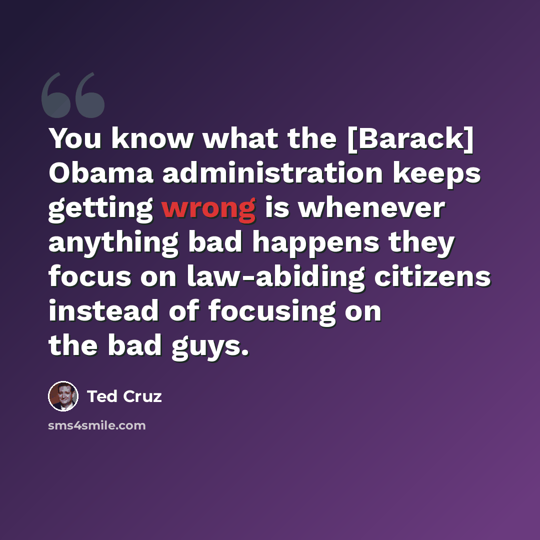 “You know what the [Barack] Obama administration keeps getting wrong is whenever anything bad happens they focus on law-abiding citizens instead of focusing on the bad guys.” quote by Ted Cruz