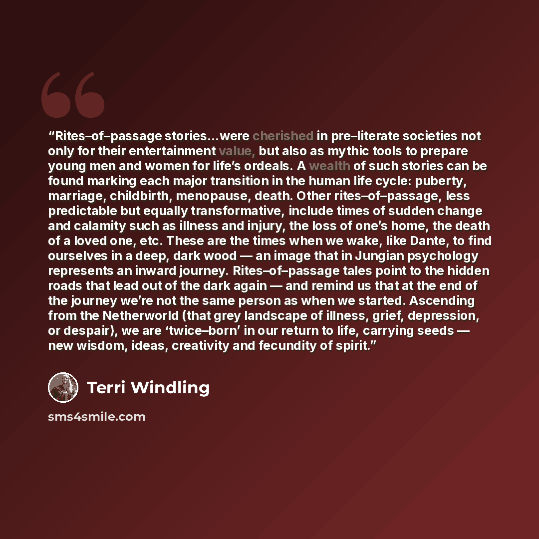 “Rites–of–passage stories…were cherished in pre–literate societies not only for their entertainment value, but also as mythic tools to prepare young men and women for life’s ordeals. A wealth of such stories can be found marking each major transition in the human life cycle: puberty, marriage…” quote by Terri Windling