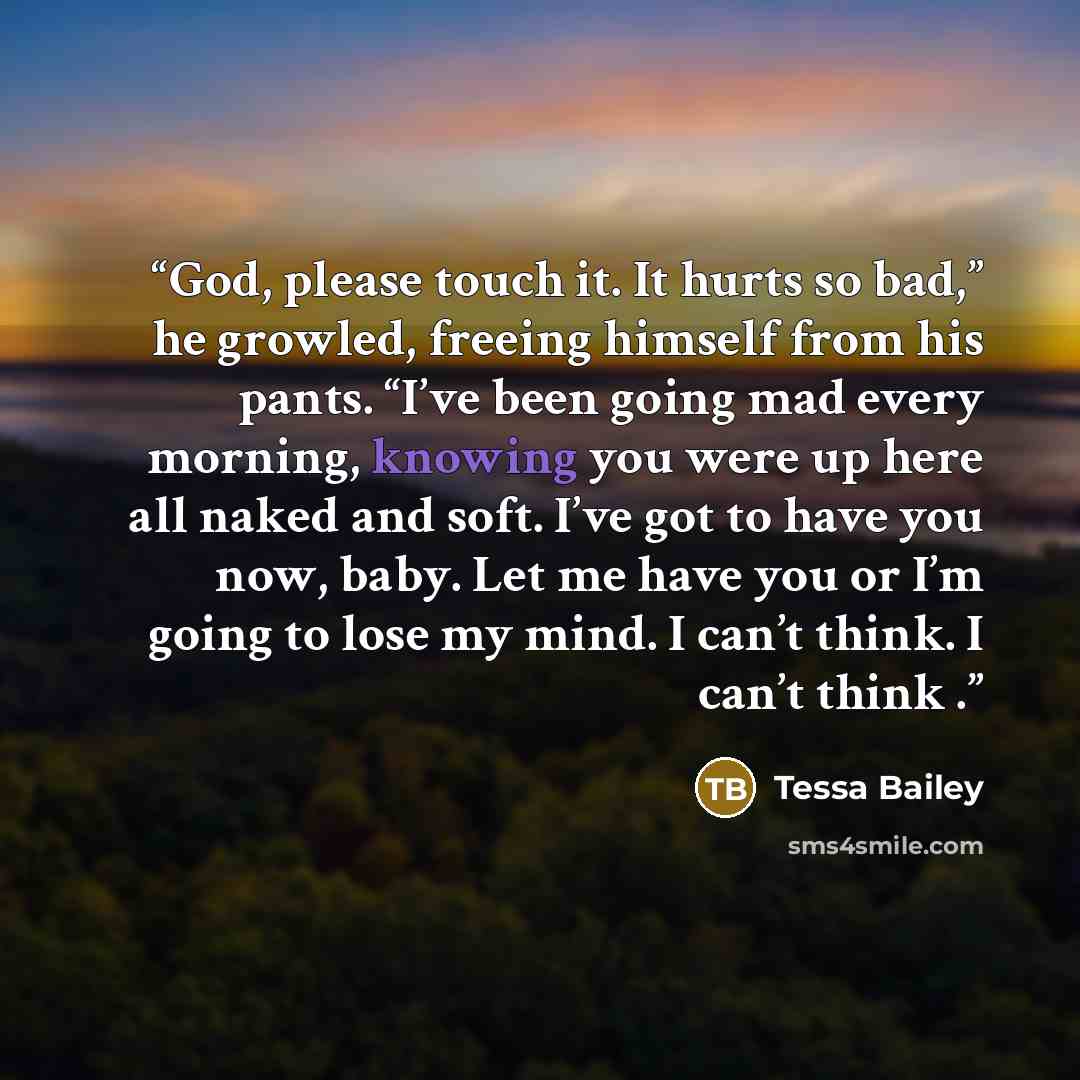 “God, please touch it. It hurts so bad,” he growled, freeing himself from his pants. “I’ve been going mad every morning, knowing you were up here all naked and soft. I’ve got to have you now, baby. Let me have you or I’m going to lose my mind. I can’t think. I can’t think .” quote by Tessa Bailey