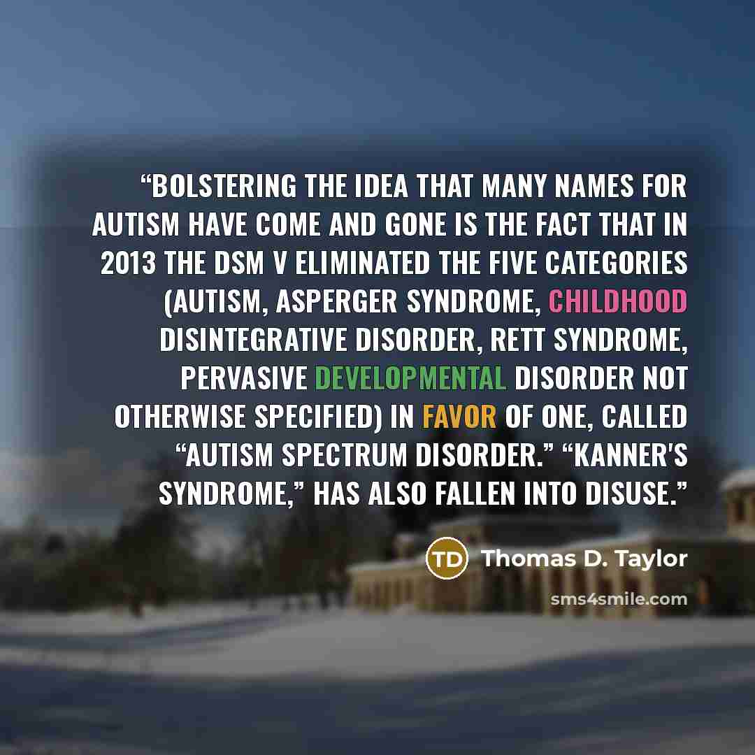 “Bolstering the idea that many names for autism have come and gone is the fact that in 2013 the DSM V eliminated the five categories (Autism, Asperger Syndrome, Childhood Disintegrative Disorder, Rett Syndrome, Pervasive Developmental Disorder Not Otherwise Specified) in favor of one, called…” quote by Thomas D. Taylor