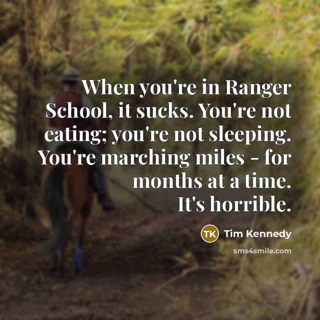 “When you're in Ranger School, it sucks. You're not eating; you're not sleeping. You're marching miles - for months at a time. It's horrible.” quote by Tim Kennedy