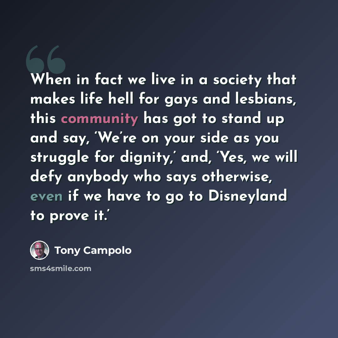 “When in fact we live in a society that makes life hell for gays and lesbians, this community has got to stand up and say, ‘We’re on your side as you struggle for dignity,’ and, ‘Yes, we will defy anybody who says otherwise, even if we have to go to Disneyland to prove it.’” quote by Tony Campolo