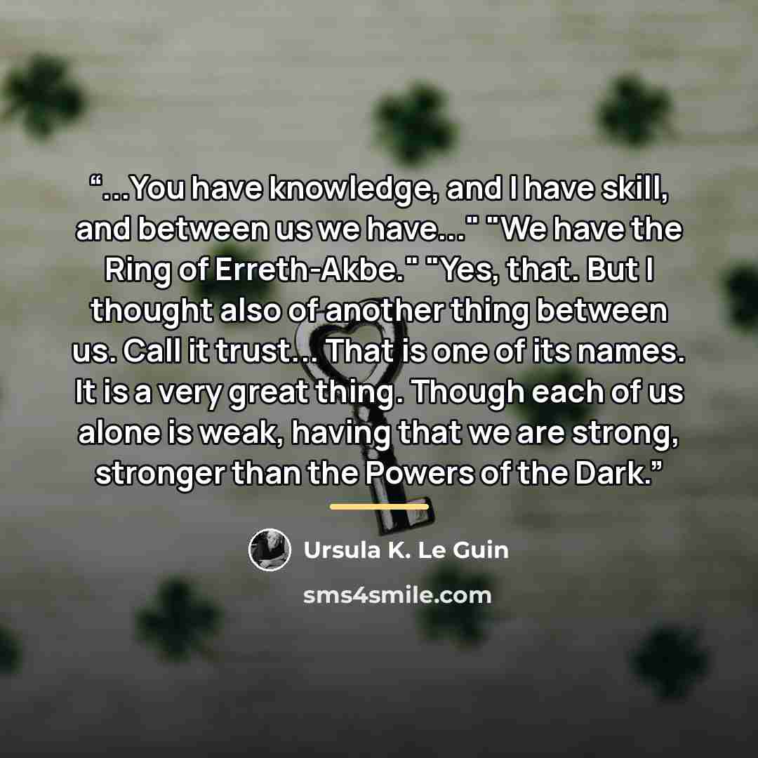 “...You have knowledge, and I have skill, and between us we have..." "We have the Ring of Erreth-Akbe." "Yes, that. But I thought also of another thing between us. Call it trust... That is one of its names. It is a very great thing. Though each of us alone is weak, having that we are strong…” quote by Ursula K. Le Guin