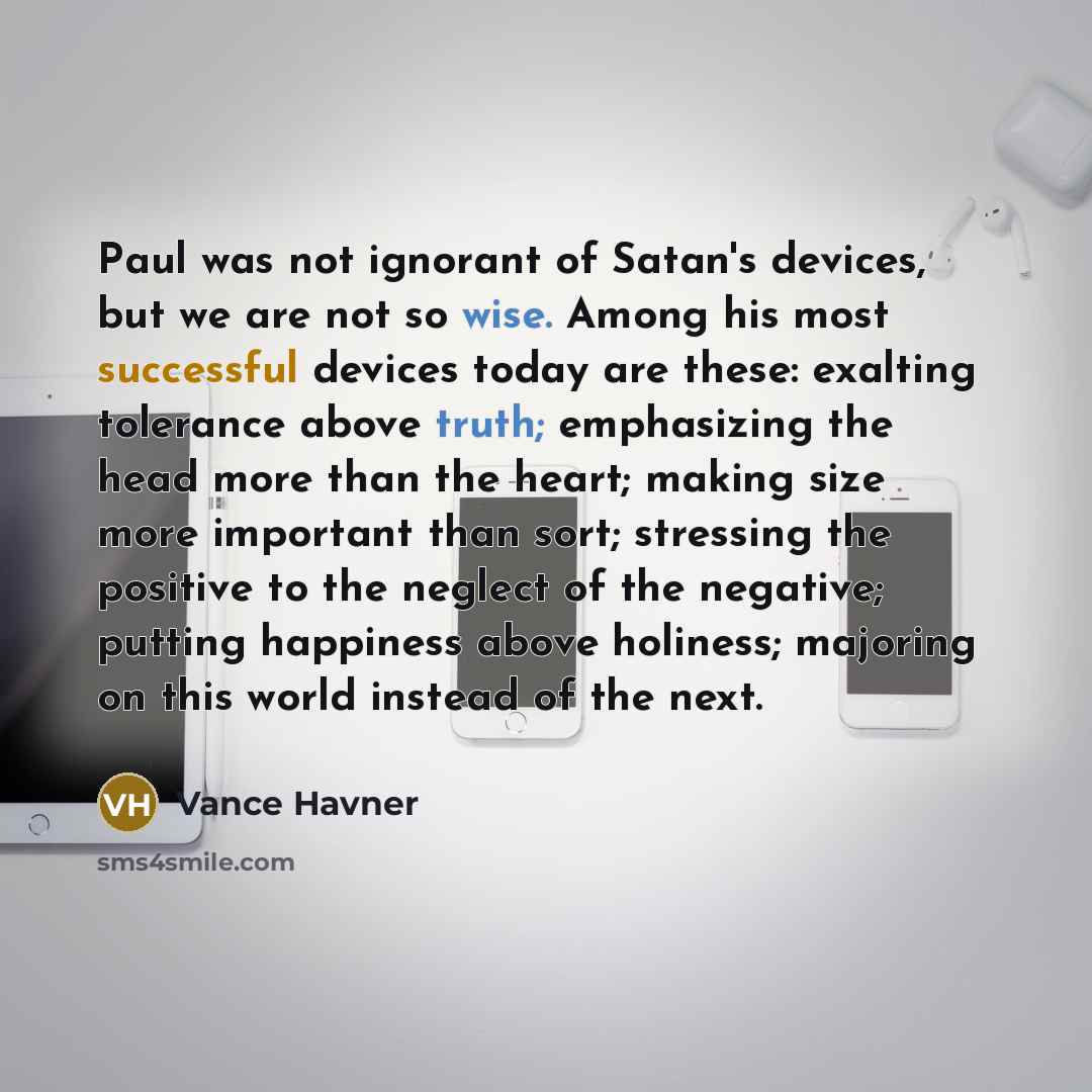 “Paul was not ignorant of Satan's devices, but we are not so wise. Among his most successful devices today are these: exalting tolerance above truth; emphasizing the head more than the heart; making size more important than sort; stressing the positive to the neglect of the negative; putting…” quote by Vance Havner
