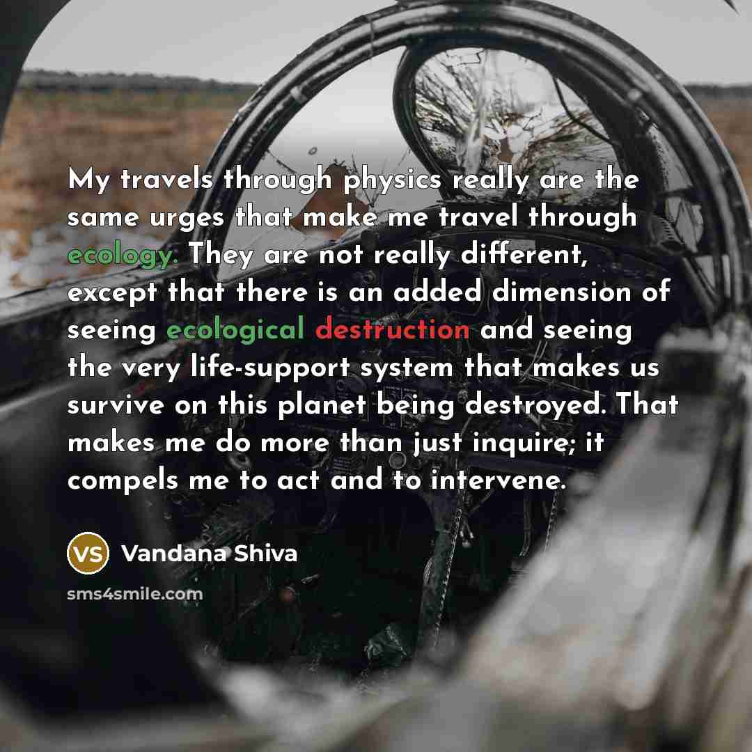 “My travels through physics really are the same urges that make me travel through ecology. They are not really different, except that there is an added dimension of seeing ecological destruction and seeing the very life-support system that makes us survive on this planet being destroyed. That makes…” quote by Vandana Shiva