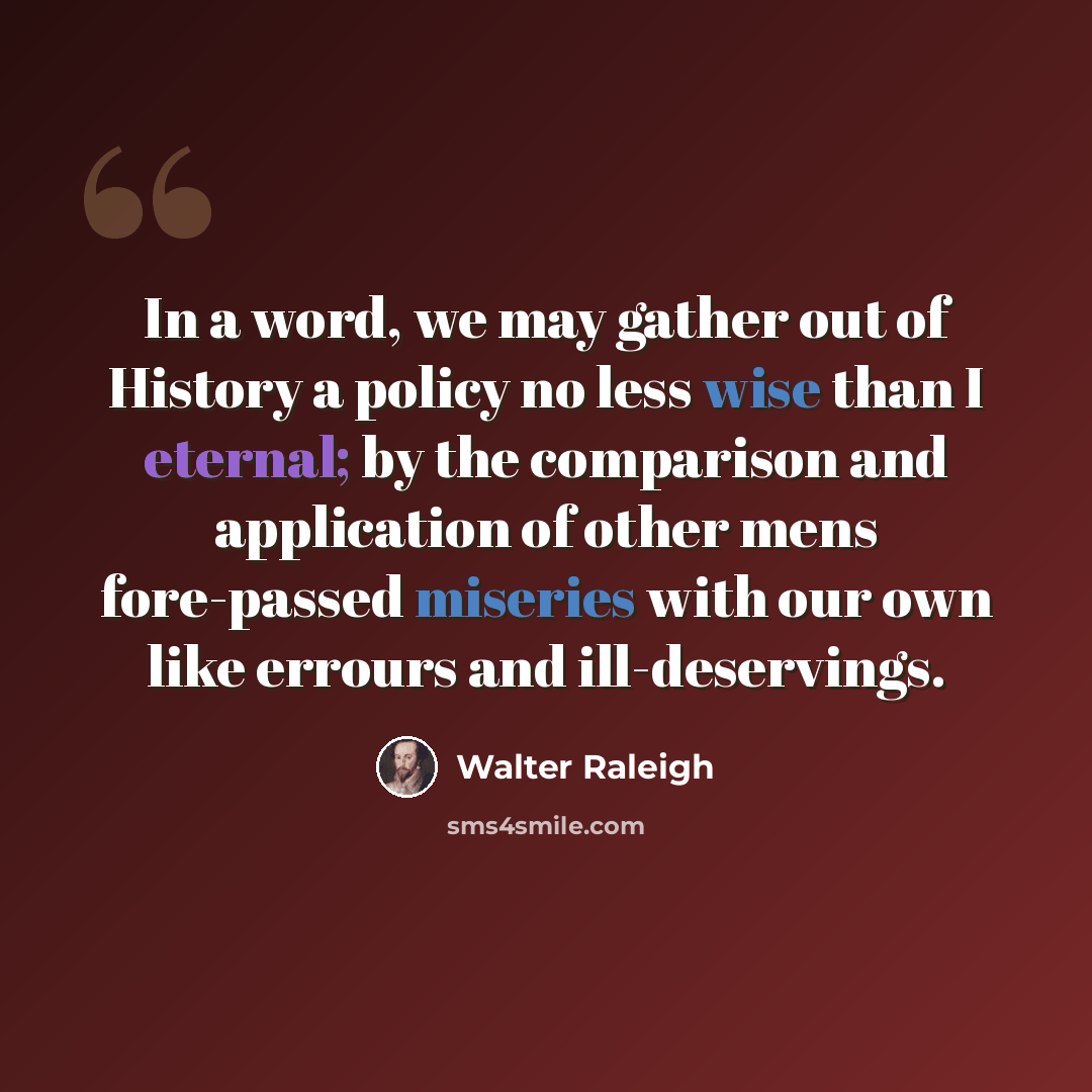 “In a word, we may gather out of History a policy no less wise than I eternal; by the comparison and application of other mens fore-passed miseries with our own like errours and ill-deservings.” quote by Walter Raleigh