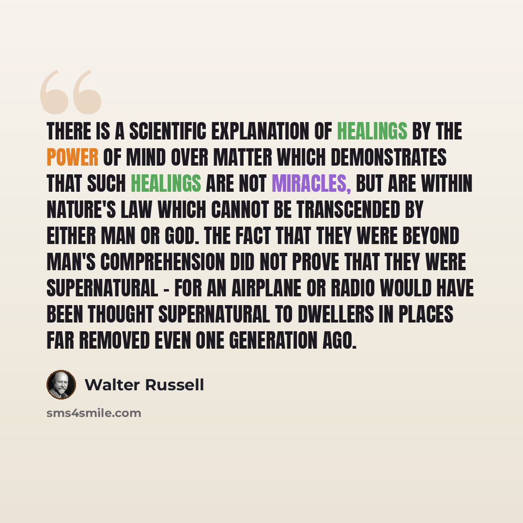 “There is a scientific explanation of healings by the power of Mind over matter which demonstrates that such healings are not miracles, but are within Nature's law which cannot be transcended by either man or God. The Fact that they were beyond man's comprehension did not prove that they were…” quote by Walter Russell