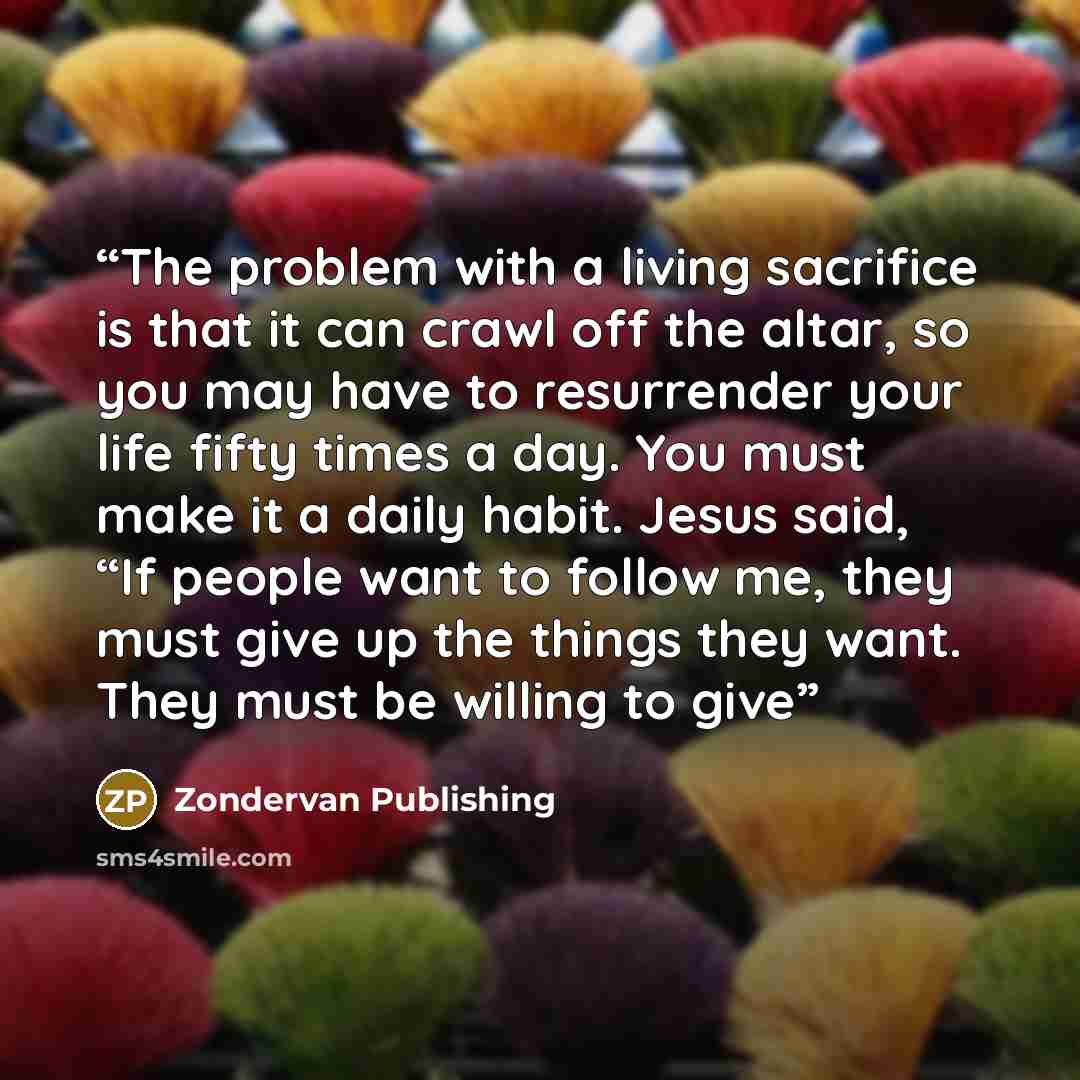 “The problem with a living sacrifice is that it can crawl off the altar, so you may have to resurrender your life fifty times a day. You must make it a daily habit. Jesus said, “If people want to follow me, they must give up the things they want. They must be willing to give” quote by Zondervan Publishing