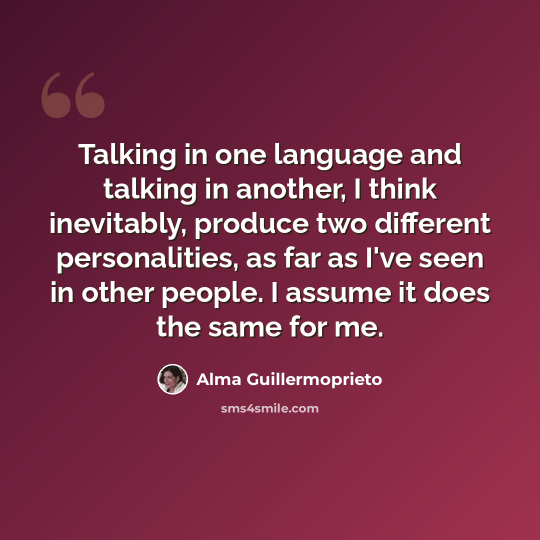 “Talking in one language and talking in another, I think inevitably, produce two different personalities, as far as I've seen in other people. I assume it does the same for me.” quote by Alma Guillermoprieto