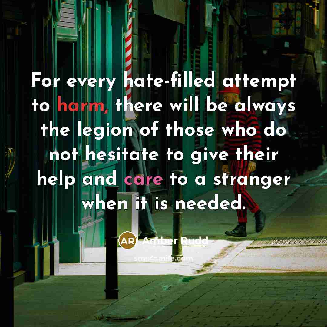 “For every hate-filled attempt to harm, there will be always the legion of those who do not hesitate to give their help and care to a stranger when it is needed.” quote by Amber Rudd