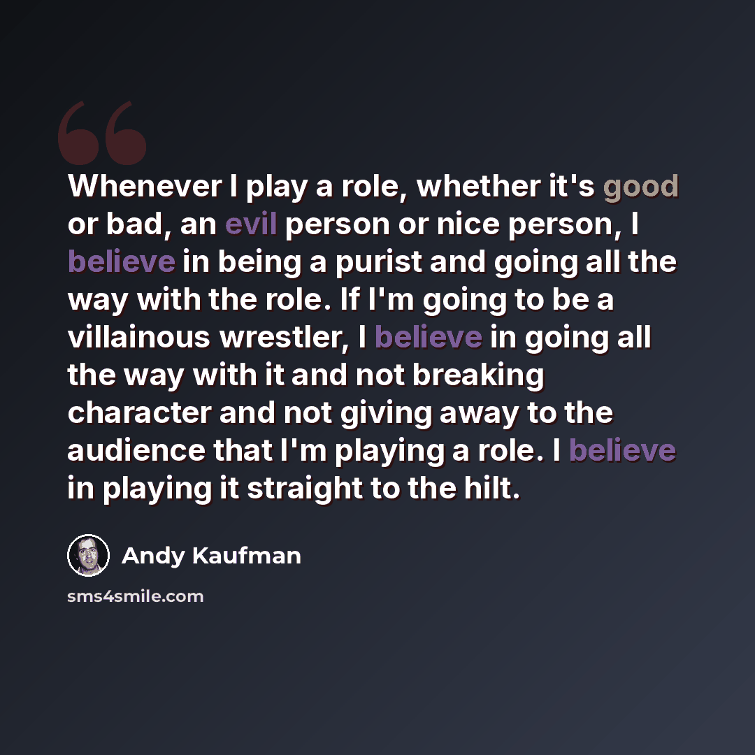 “Whenever I play a role, whether it's good or bad, an evil person or nice person, I believe in being a purist and going all the way with the role. If I'm going to be a villainous wrestler, I believe in going all the way with it and not breaking character and not giving away to the audience that I'm…” quote by Andy Kaufman