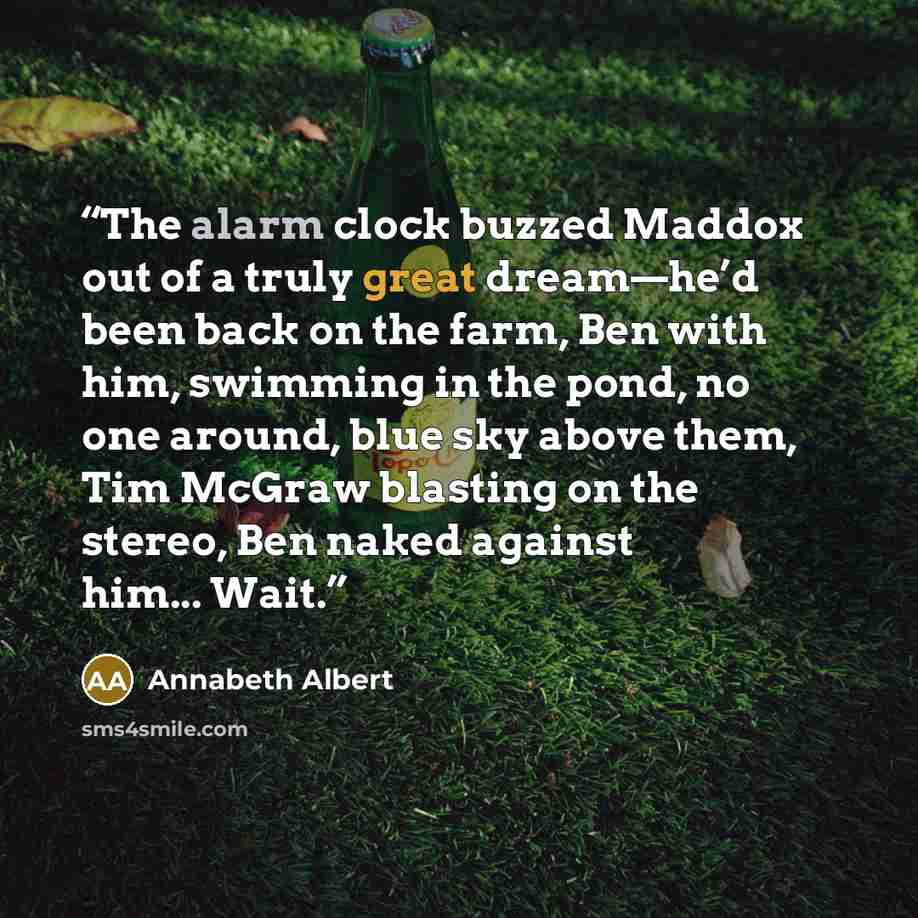 “The alarm clock buzzed Maddox out of a truly great dream—he’d been back on the farm, Ben with him, swimming in the pond, no one around, blue sky above them, Tim McGraw blasting on the stereo, Ben naked against him... Wait.” quote by Annabeth Albert