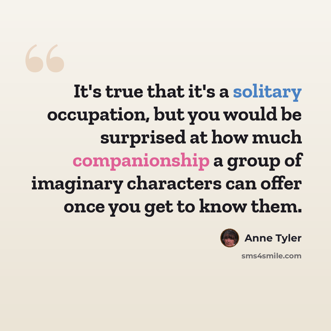 “It's true that it's a solitary occupation, but you would be surprised at how much companionship a group of imaginary characters can offer once you get to know them.” quote by Anne Tyler