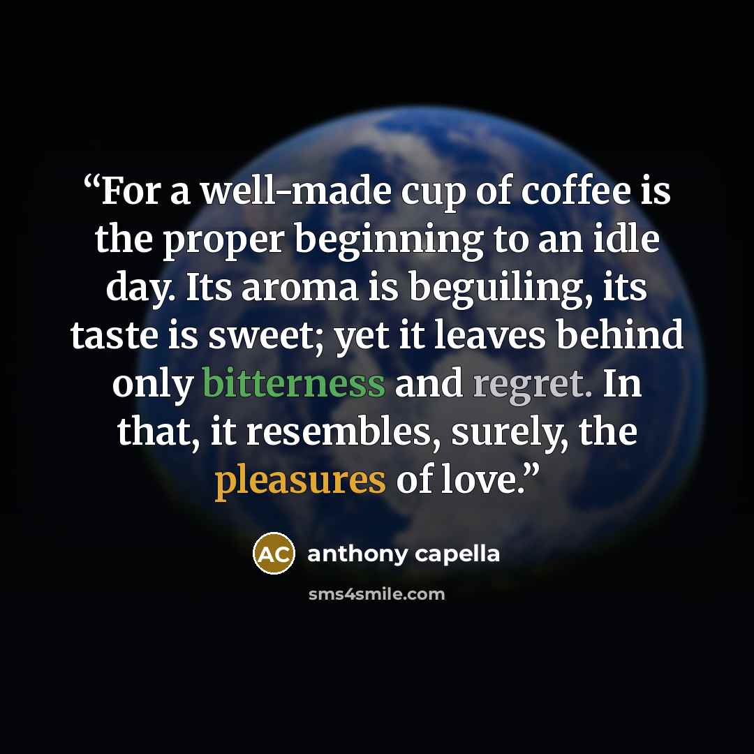 “For a well-made cup of coffee is the proper beginning to an idle day. Its aroma is beguiling, its taste is sweet; yet it leaves behind only bitterness and regret. In that, it resembles, surely, the pleasures of love.” quote by Anthony Capella