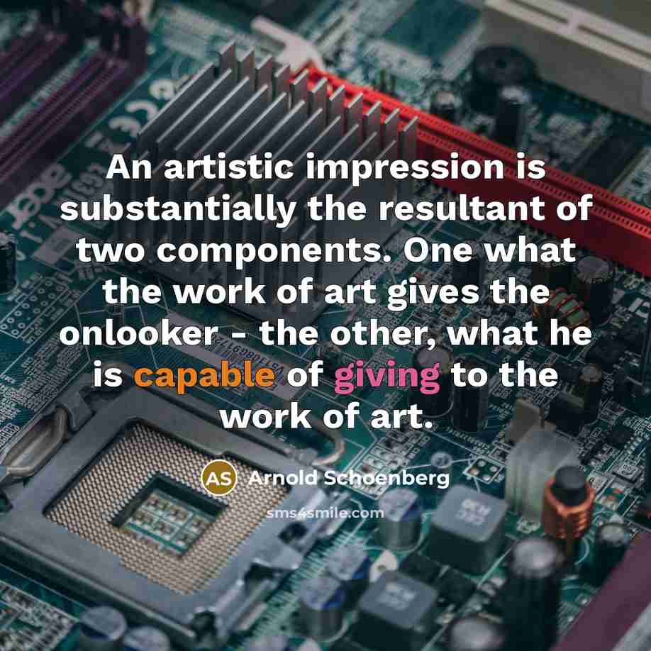 “An artistic impression is substantially the resultant of two components. One what the work of art gives the onlooker - the other, what he is capable of giving to the work of art.” quote by Arnold Schoenberg