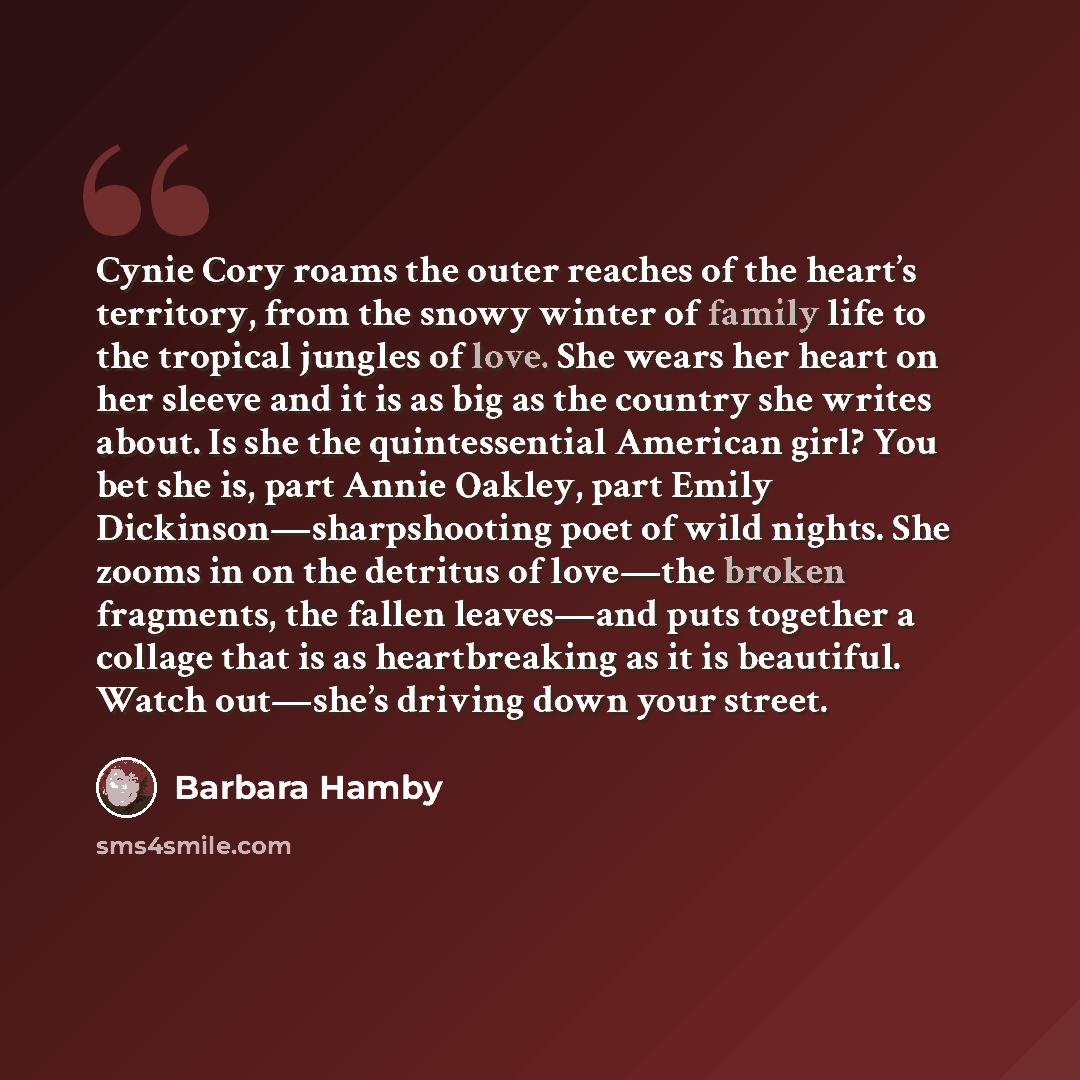“Cynie Cory roams the outer reaches of the heart’s territory, from the snowy winter of family life to the tropical jungles of love. She wears her heart on her sleeve and it is as big as the country she writes about. Is she the quintessential American girl? You bet she is, part Annie Oakley, part…” quote by Barbara Hamby