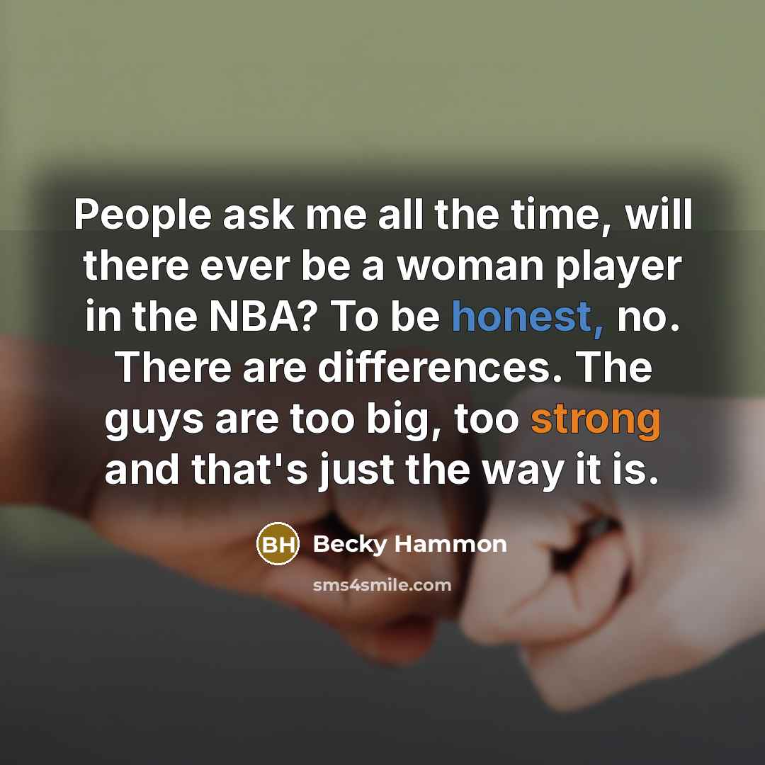 “People ask me all the time, will there ever be a woman player in the NBA? To be honest, no. There are differences. The guys are too big, too strong and that's just the way it is.” quote by Becky Hammon