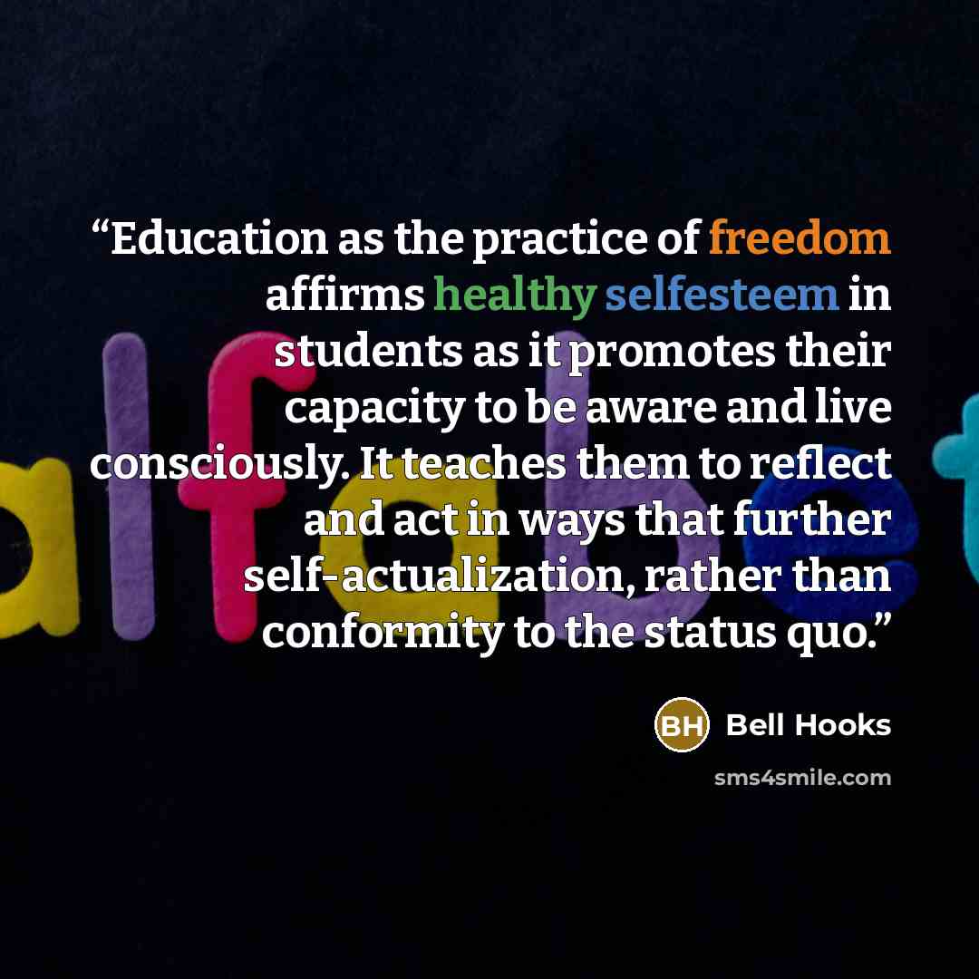 “Education as the practice of freedom affirms healthy selfesteem in students as it promotes their capacity to be aware and live consciously. It teaches them to reflect and act in ways that further self-actualization, rather than conformity to the status quo.” quote by bell hooks