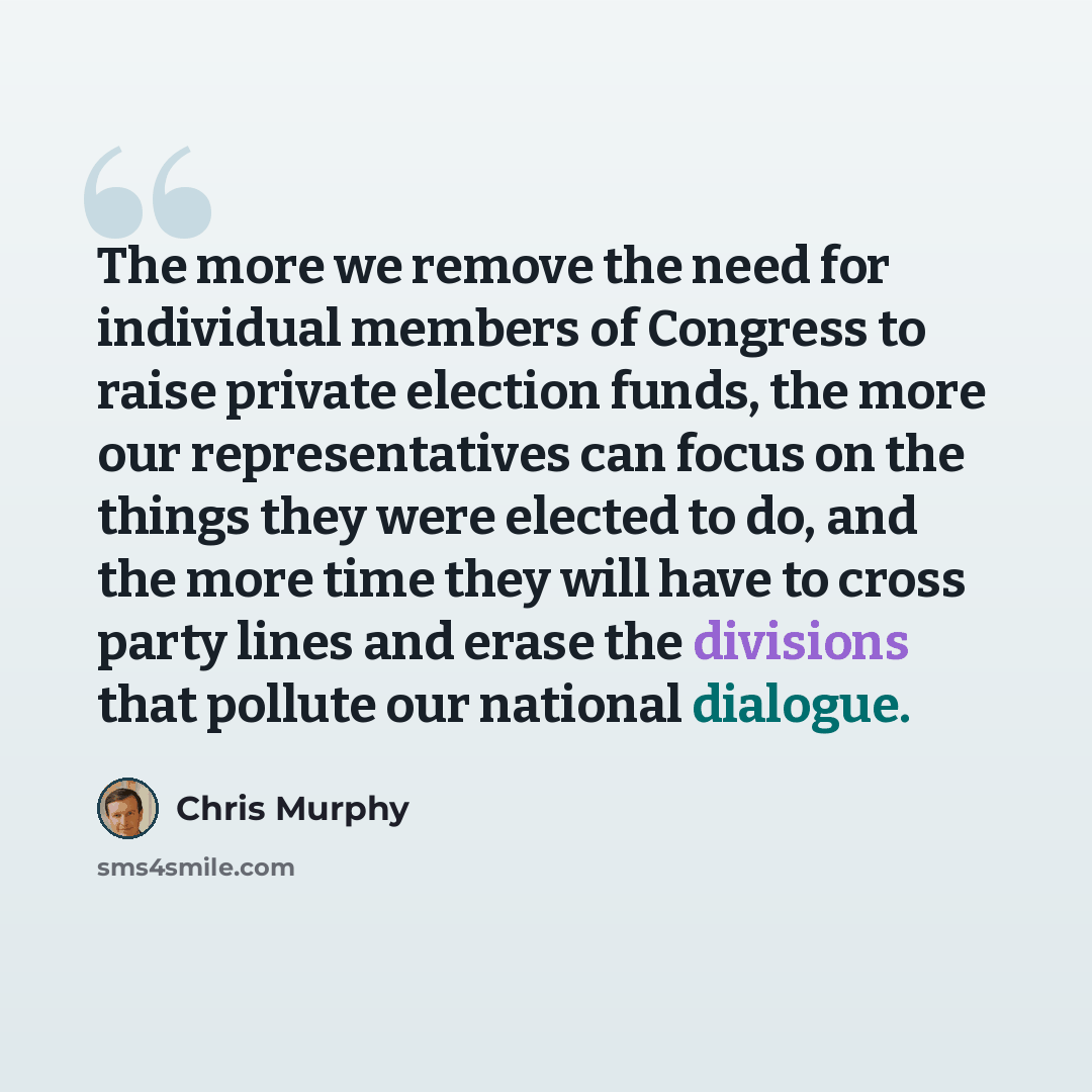 “The more we remove the need for individual members of Congress to raise private election funds, the more our representatives can focus on the things they were elected to do, and the more time they will have to cross party lines and erase the divisions that pollute our national dialogue.” quote by Chris Murphy