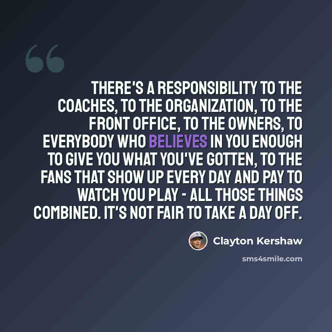 “There's a responsibility to the coaches, to the organization, to the front office, to the owners, to everybody who believes in you enough to give you what you've gotten, to the fans that show up every day and pay to watch you play - all those things combined. It's not fair to take a day off.” quote by Clayton Kershaw