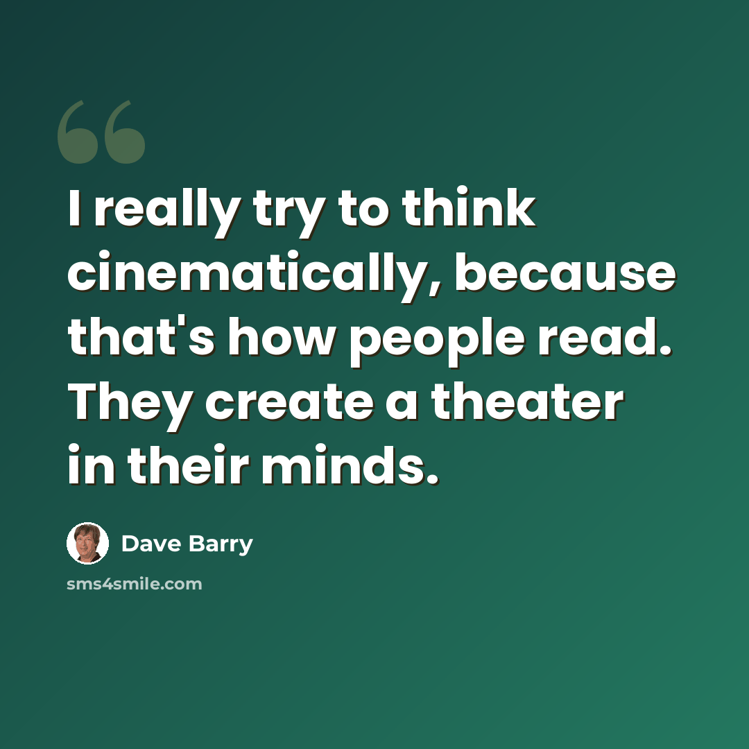 “I really try to think cinematically, because that's how people read. They create a theater in their minds.” quote by Dave Barry