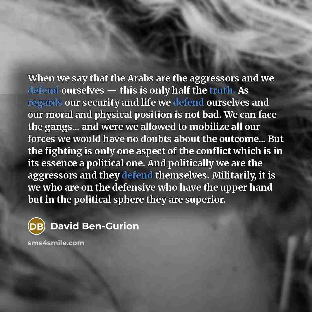 “When we say that the Arabs are the aggressors and we defend ourselves — this is only half the truth. As regards our security and life we defend ourselves and our moral and physical position is not bad. We can face the gangs... and were we allowed to mobilize all our forces we would have no doubts…” quote by David Ben-Gurion