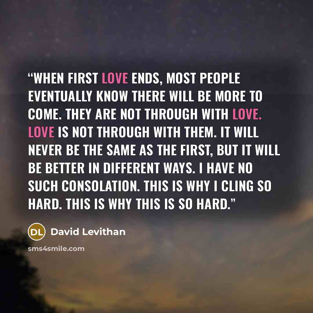 “When first love ends, most people eventually know there will be more to come. They are not through with love. Love is not through with them. It will never be the same as the first, but it will be better in different ways. I have no such consolation. This is why I cling so hard. This is why this is…” quote by David Levithan
