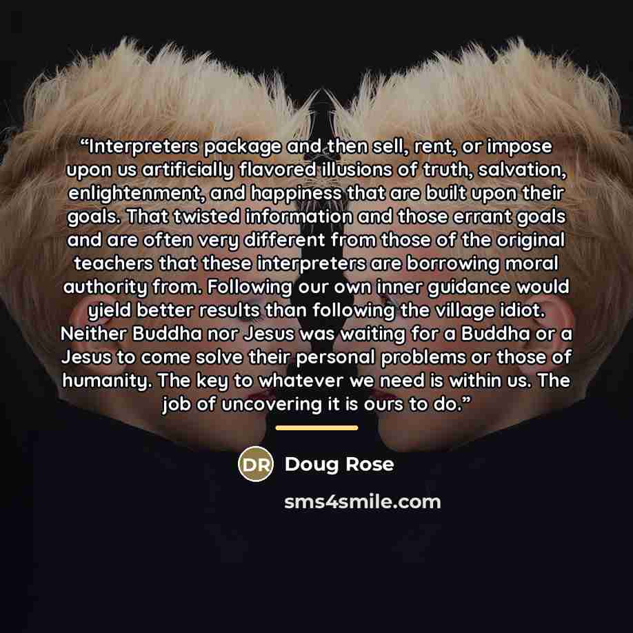 “Interpreters package and then sell, rent, or impose upon us artificially flavored illusions of truth, salvation, enlightenment, and happiness that are built upon their goals. That twisted information and those errant goals and are often very different from those of the original teachers that these…” quote by Doug Rose