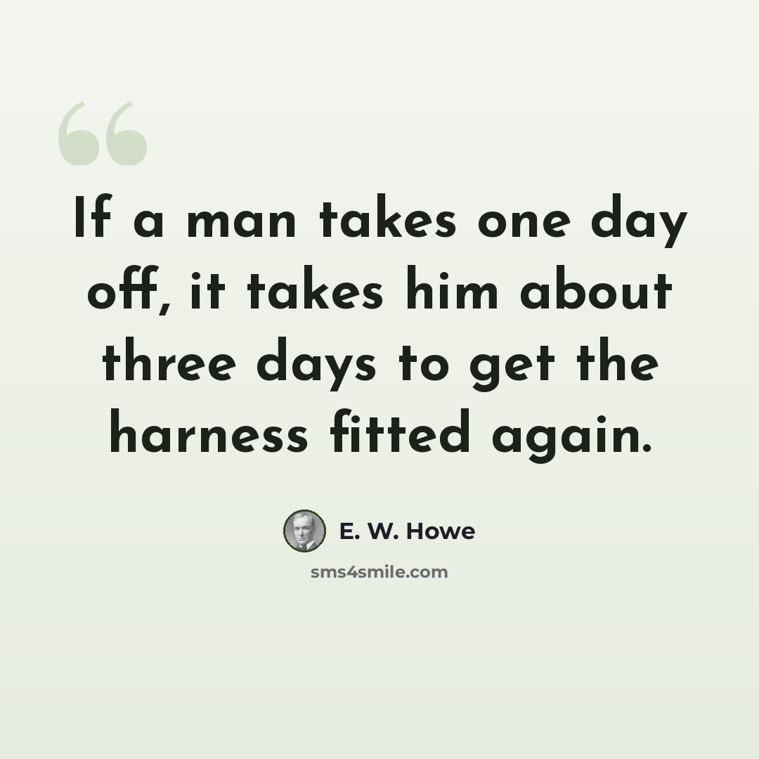 “If a man takes one day off, it takes him about three days to get the harness fitted again.” quote by E. W. Howe