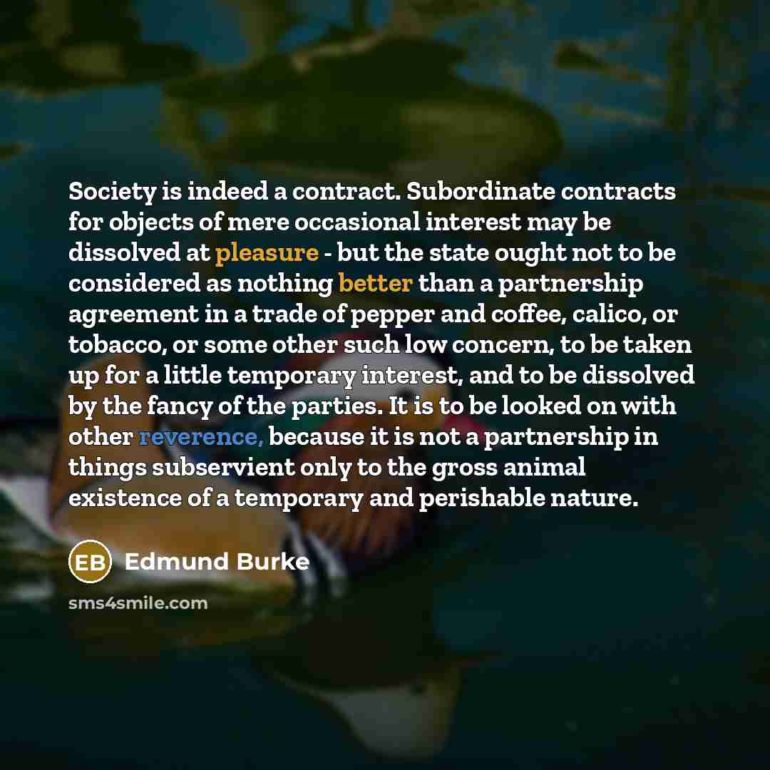 “Society is indeed a contract. Subordinate contracts for objects of mere occasional interest may be dissolved at pleasure - but the state ought not to be considered as nothing better than a partnership agreement in a trade of pepper and coffee, calico, or tobacco, or some other such low concern, to…” quote by Edmund Burke
