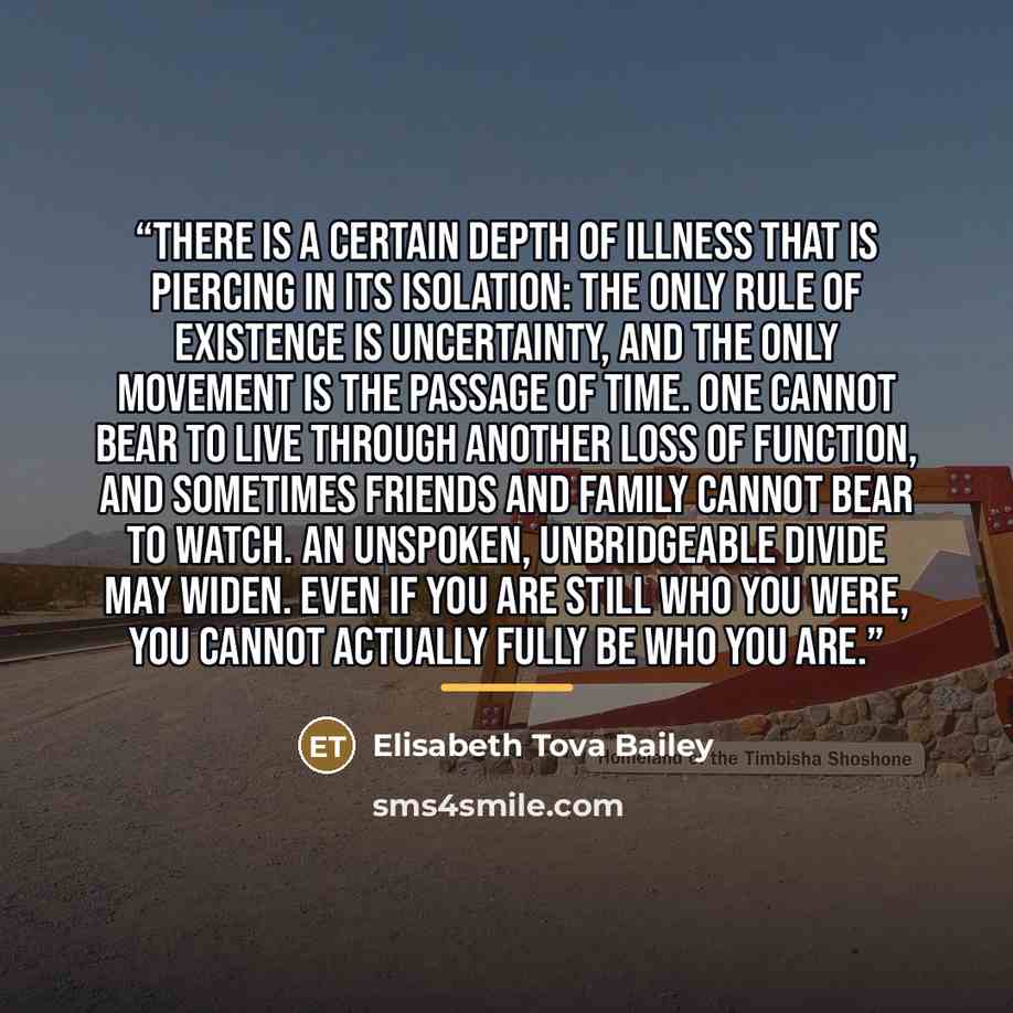 “There is a certain depth of illness that is piercing in its isolation: the only rule of existence is uncertainty, and the only movement is the passage of time. One cannot bear to live through another loss of function, and sometimes friends and family cannot bear to watch. An unspoken, unbridgeable…” quote by Elisabeth Tova Bailey
