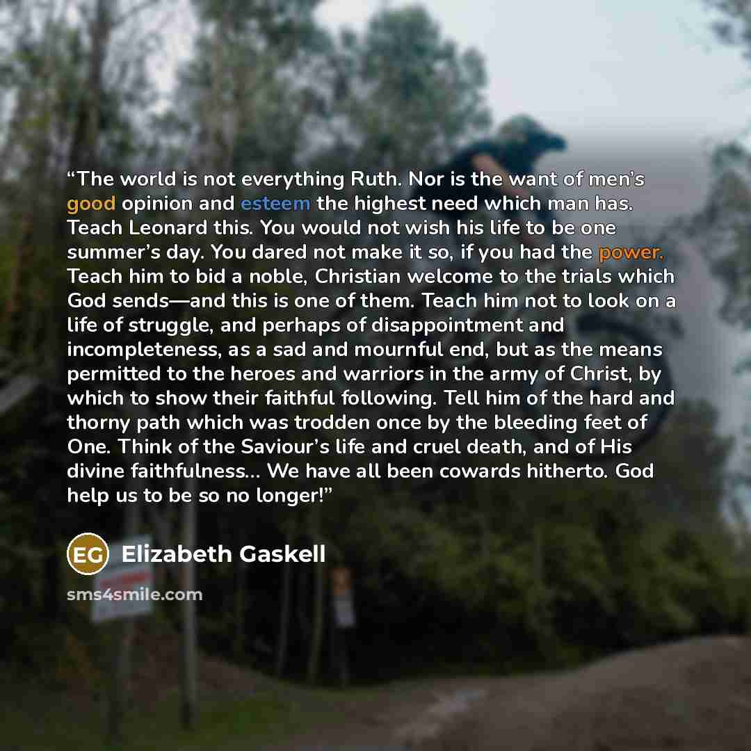 “The world is not everything Ruth. Nor is the want of men’s good opinion and esteem the highest need which man has. Teach Leonard this. You would not wish his life to be one summer’s day. You dared not make it so, if you had the power. Teach him to bid a noble, Christian welcome to the trials which…” quote by Elizabeth Gaskell