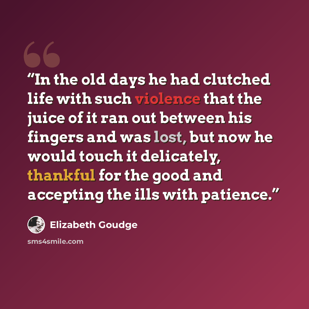 “In the old days he had clutched life with such violence that the juice of it ran out between his fingers and was lost, but now he would touch it delicately, thankful for the good and accepting the ills with patience.” quote by Elizabeth Goudge
