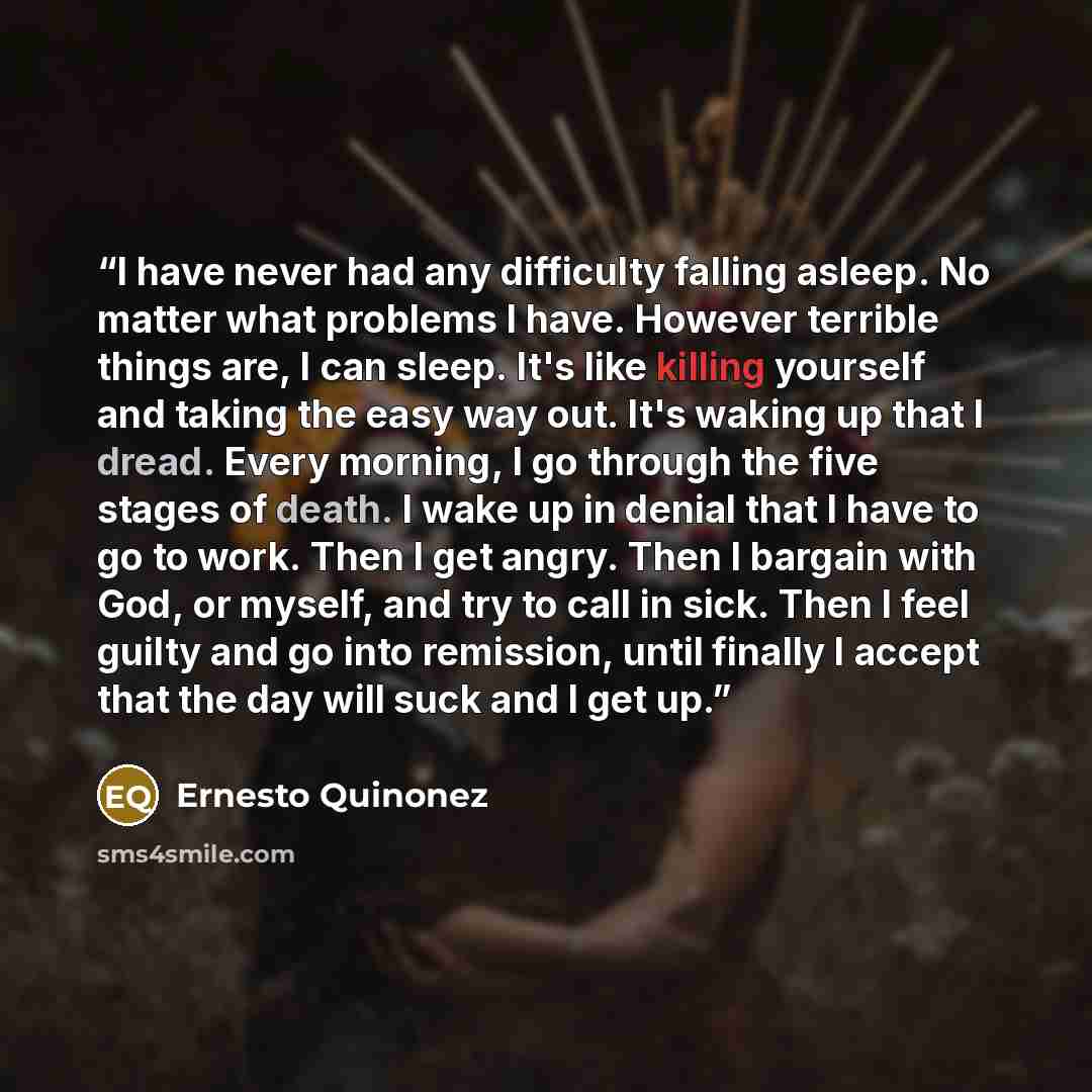 “I have never had any difficulty falling asleep. No matter what problems I have. However terrible things are, I can sleep. It's like killing yourself and taking the easy way out. It's waking up that I dread. Every morning, I go through the five stages of death. I wake up in denial that I have to go…” quote by Ernesto Quiñonez