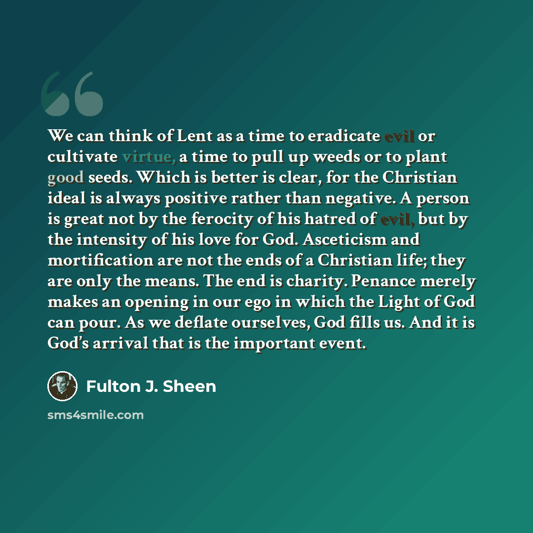 “We can think of Lent as a time to eradicate evil or cultivate virtue, a time to pull up weeds or to plant good seeds. Which is better is clear, for the Christian ideal is always positive rather than negative. A person is great not by the ferocity of his hatred of evil, but by the intensity of his…” quote by Fulton J. Sheen