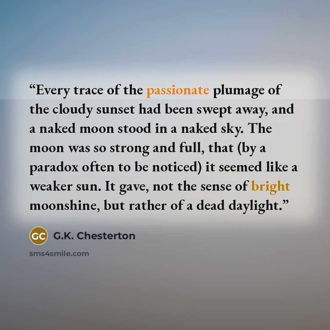 “Every trace of the passionate plumage of the cloudy sunset had been swept away, and a naked moon stood in a naked sky. The moon was so strong and full, that (by a paradox often to be noticed) it seemed like a weaker sun. It gave, not the sense of bright moonshine, but rather of a dead daylight.” quote by G.K. Chesterton