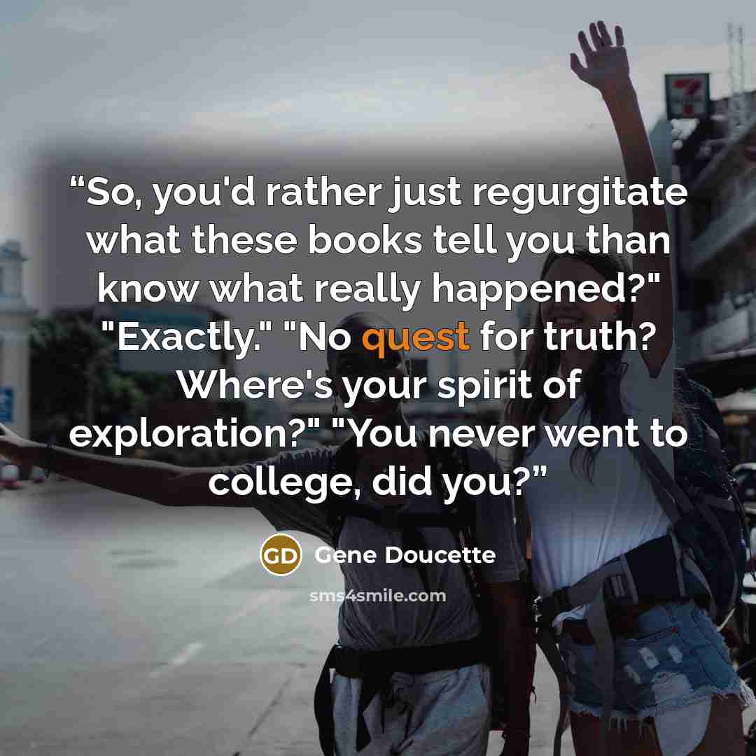 “So, you'd rather just regurgitate what these books tell you than know what really happened?" "Exactly." "No quest for truth? Where's your spirit of exploration?" "You never went to college, did you?” quote by Gene Doucette