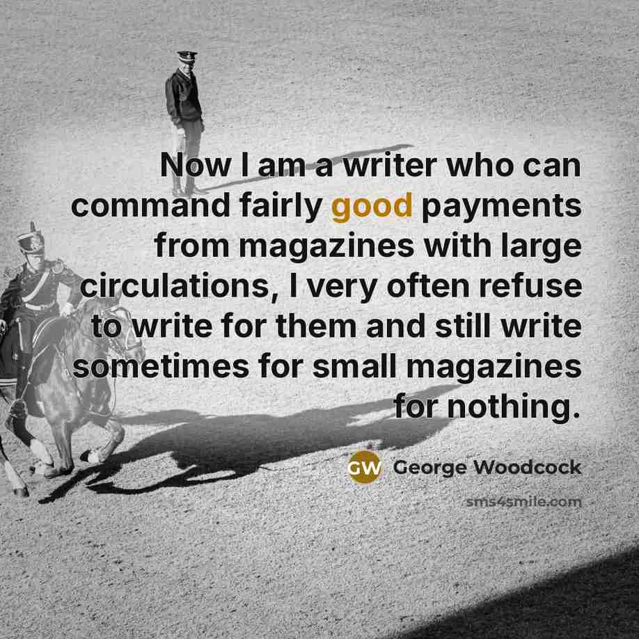 “Now I am a writer who can command fairly good payments from magazines with large circulations, I very often refuse to write for them and still write sometimes for small magazines for nothing.” quote by George Woodcock