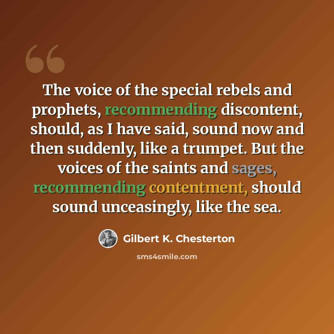 “The voice of the special rebels and prophets, recommending discontent, should, as I have said, sound now and then suddenly, like a trumpet. But the voices of the saints and sages, recommending contentment, should sound unceasingly, like the sea.” quote by Gilbert K. Chesterton
