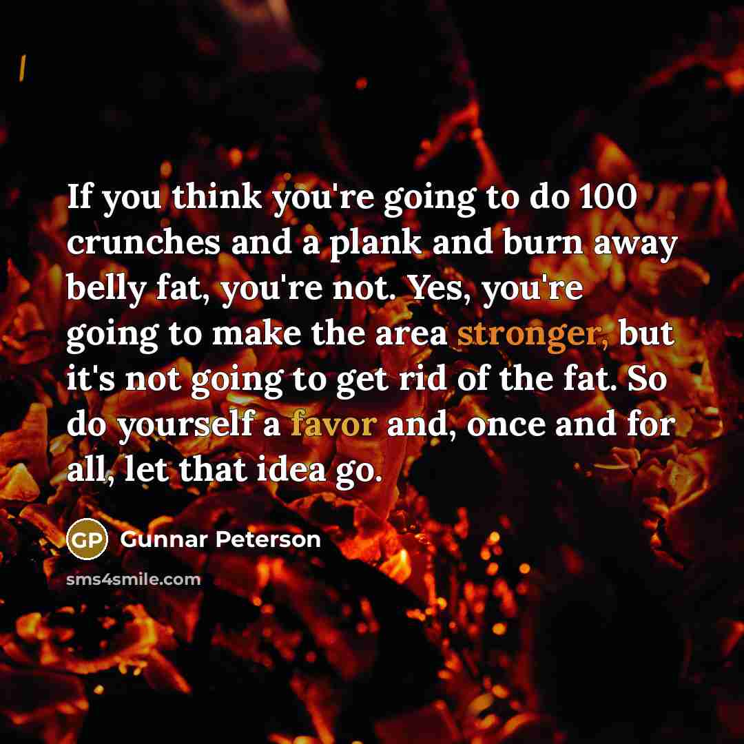 “If you think you're going to do 100 crunches and a plank and burn away belly fat, you're not. Yes, you're going to make the area stronger, but it's not going to get rid of the fat. So do yourself a favor and, once and for all, let that idea go.” quote by Gunnar Peterson