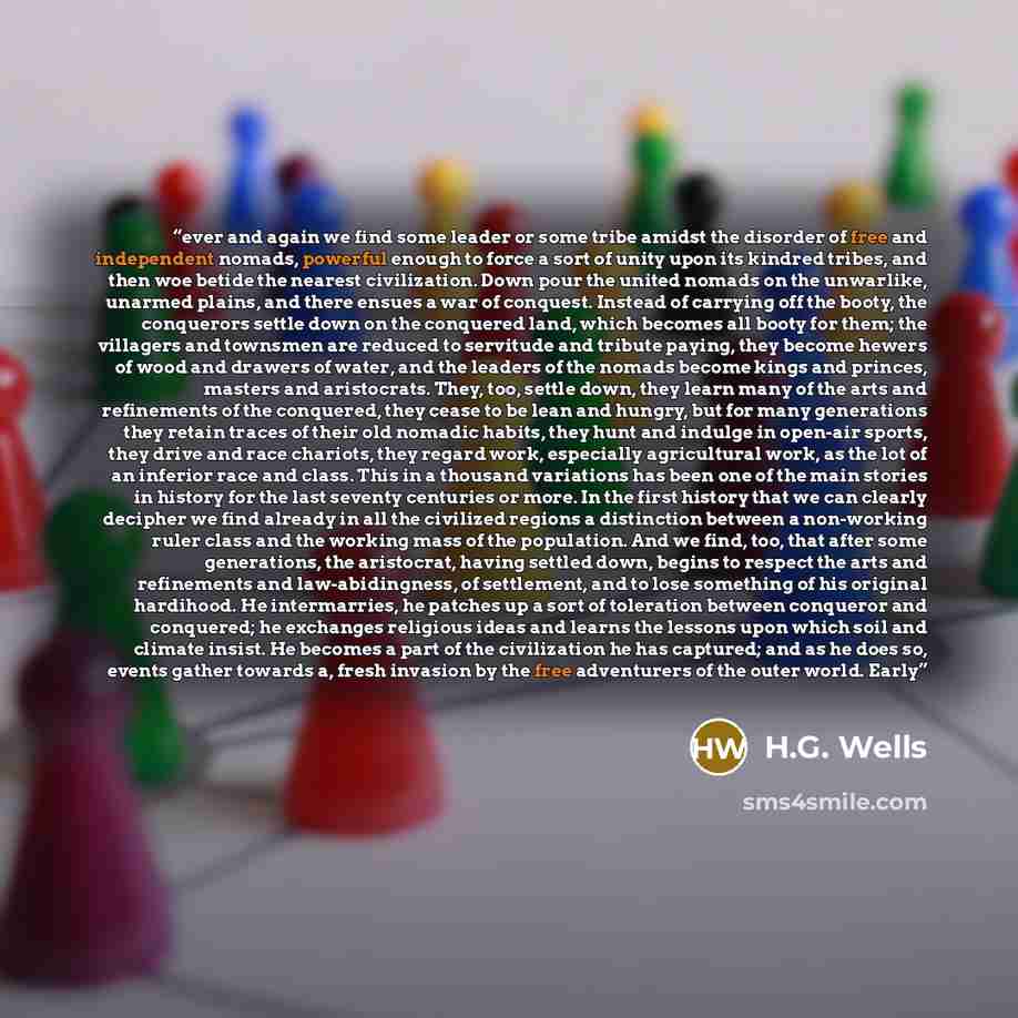 “ever and again we find some leader or some tribe amidst the disorder of free and independent nomads, powerful enough to force a sort of unity upon its kindred tribes, and then woe betide the nearest civilization. Down pour the united nomads on the unwarlike, unarmed plains, and there ensues a war…” quote by H.G. Wells