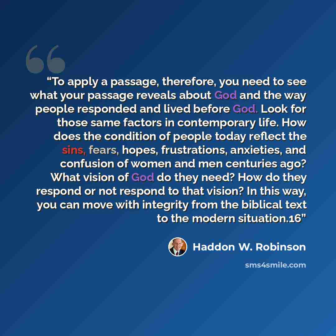 “To apply a passage, therefore, you need to see what your passage reveals about God and the way people responded and lived before God. Look for those same factors in contemporary life. How does the condition of people today reflect the sins, fears, hopes, frustrations, anxieties, and confusion of…” quote by Haddon W. Robinson