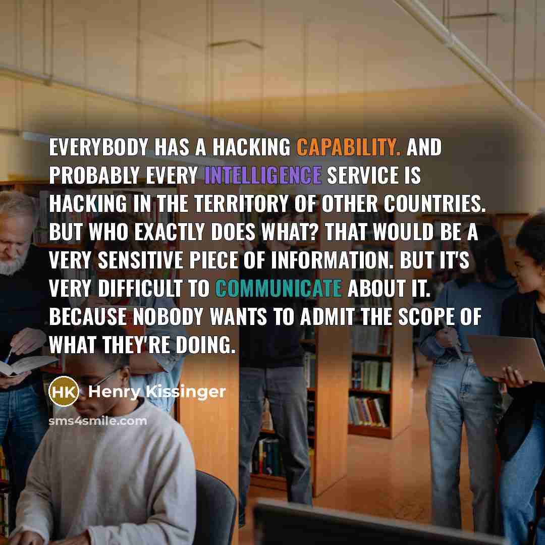 “Everybody has a hacking capability. And probably every intelligence service is hacking in the territory of other countries. But who exactly does what? That would be a very sensitive piece of information. But it's very difficult to communicate about it. Because nobody wants to admit the scope of…” quote by Henry Kissinger